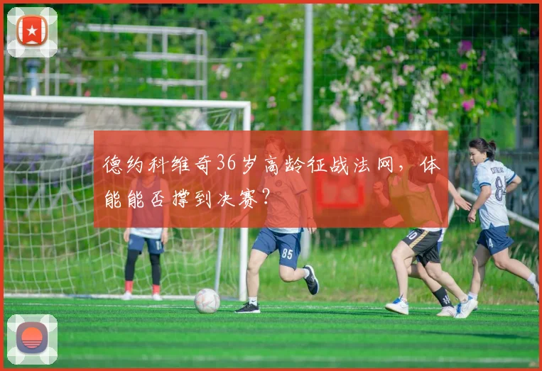 德约科维奇36岁高龄征战法网，体能能否撑到决赛？