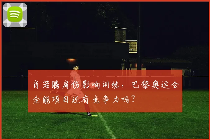 肖若腾肩伤影响训练，巴黎奥运会全能项目还有竞争力吗？