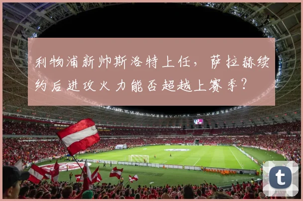 利物浦新帅斯洛特上任，萨拉赫续约后进攻火力能否超越上赛季？