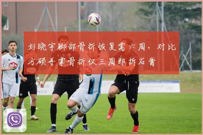 刘晓宇脚部骨折恢复需六周，对比方硕手掌骨折仅三周即拆石膏